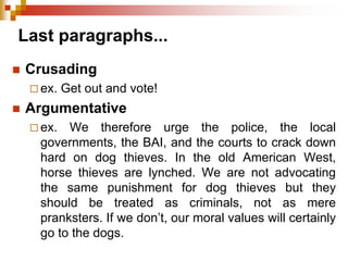 Last paragraphs...
 Crusading
 ex. Get out and vote!
 Argumentative
 ex. We therefore urge the police, the local
governments, the BAI, and the courts to crack down
hard on dog thieves. In the old American West,
horse thieves are lynched. We are not advocating
the same punishment for dog thieves but they
should be treated as criminals, not as mere
pranksters. If we don’t, our moral values will certainly
go to the dogs.
 