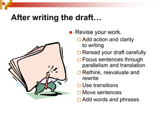 After writing the draft…
 Revise your work.
 Add action and clarity
to writing
 Reread your draft carefully
 Focus sentences through
parallelism and translation
 Rethink, reevaluate and
rewrite
 Use transitions
 Move sentences
 Add words and phrases
 