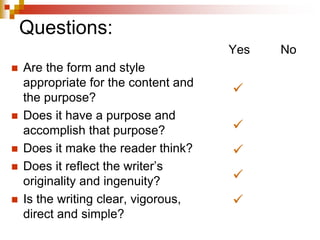 Questions:
 Are the form and style
appropriate for the content and
the purpose?
 Does it have a purpose and
accomplish that purpose?
 Does it make the reader think?
 Does it reflect the writer’s
originality and ingenuity?
 Is the writing clear, vigorous,
direct and simple?
Yes No





 