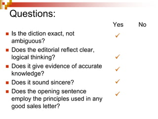 Questions:
 Is the diction exact, not
ambiguous?
 Does the editorial reflect clear,
logical thinking?
 Does it give evidence of accurate
knowledge?
 Does it sound sincere?
 Does the opening sentence
employ the principles used in any
good sales letter?
Yes No





 