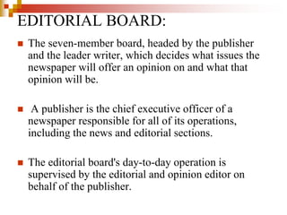  The seven-member board, headed by the publisher
and the leader writer, which decides what issues the
newspaper will offer an opinion on and what that
opinion will be.
 A publisher is the chief executive officer of a
newspaper responsible for all of its operations,
including the news and editorial sections.
 The editorial board's day-to-day operation is
supervised by the editorial and opinion editor on
behalf of the publisher.
EDITORIAL BOARD:
 