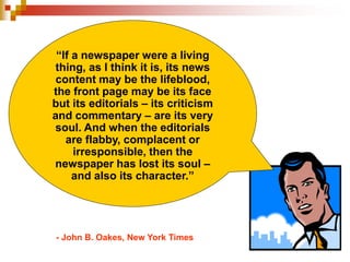 “If a newspaper were a living
thing, as I think it is, its news
content may be the lifeblood,
the front page may be its face
but its editorials – its criticism
and commentary – are its very
soul. And when the editorials
are flabby, complacent or
irresponsible, then the
newspaper has lost its soul –
and also its character.”
- John B. Oakes, New York Times
 