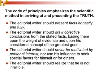 The code of principles emphasizes the scientific
method in arriving at and presenting the TRUTH.
 The editorial writer should present facts honestly
and fully.
 The editorial writer should draw objective
conclusions from the stated facts, basing them
upon the weight of evidence and upon his
considered concept of the greatest good.
 The editorial writer should never be motivated by
personal interest, nor use his influence to seek
special favors for himself or for others.
 The editorial writer should realize that he is not
infallible.
 