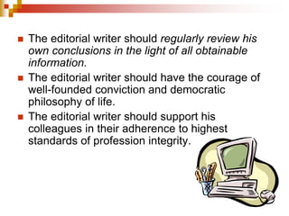  The editorial writer should regularly review his
own conclusions in the light of all obtainable
information.
 The editorial writer should have the courage of
well-founded conviction and democratic
philosophy of life.
 The editorial writer should support his
colleagues in their adherence to highest
standards of profession integrity.
 