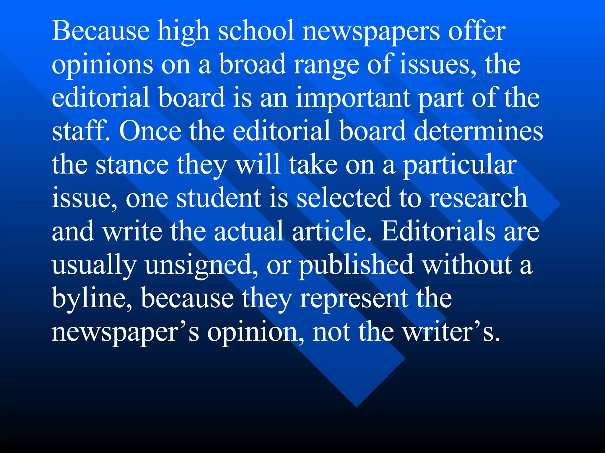 Because high school newspapers offer
opinions on a broad range of issues, the
editorial board is an important part of the
staff. Once the editorial board determines
the stance they will take on a particular
issue, one student is selected to research
and write the actual article. Editorials are
usually unsigned, or published without a
byline, because they represent the
newspaper’s opinion, not the writer’s.
 
