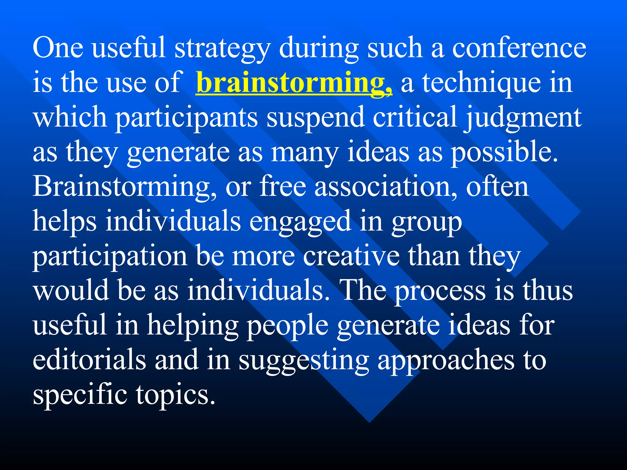 One useful strategy during such a conference
is the use of brainstorming, a technique in
which participants suspend critical judgment
as they generate as many ideas as possible.
Brainstorming, or free association, often
helps individuals engaged in group
participation be more creative than they
would be as individuals. The process is thus
useful in helping people generate ideas for
editorials and in suggesting approaches to
specific topics.
 