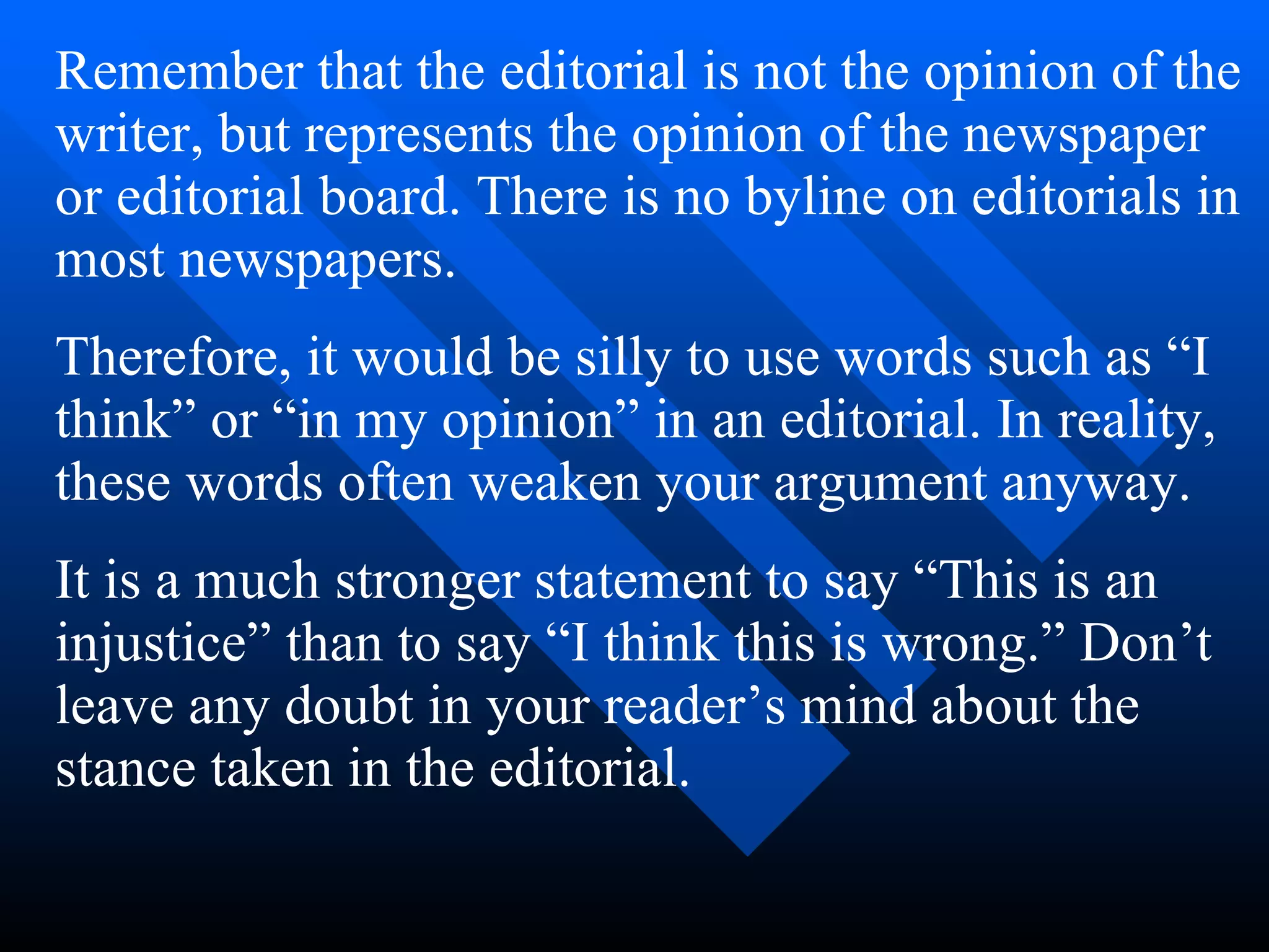 Remember that the editorial is not the opinion of the
writer, but represents the opinion of the newspaper
or editorial board. There is no byline on editorials in
most newspapers.
Therefore, it would be silly to use words such as “I
think” or “in my opinion” in an editorial. In reality,
these words often weaken your argument anyway.
It is a much stronger statement to say “This is an
injustice” than to say “I think this is wrong.” Don’t
leave any doubt in your reader’s mind about the
stance taken in the editorial.
 