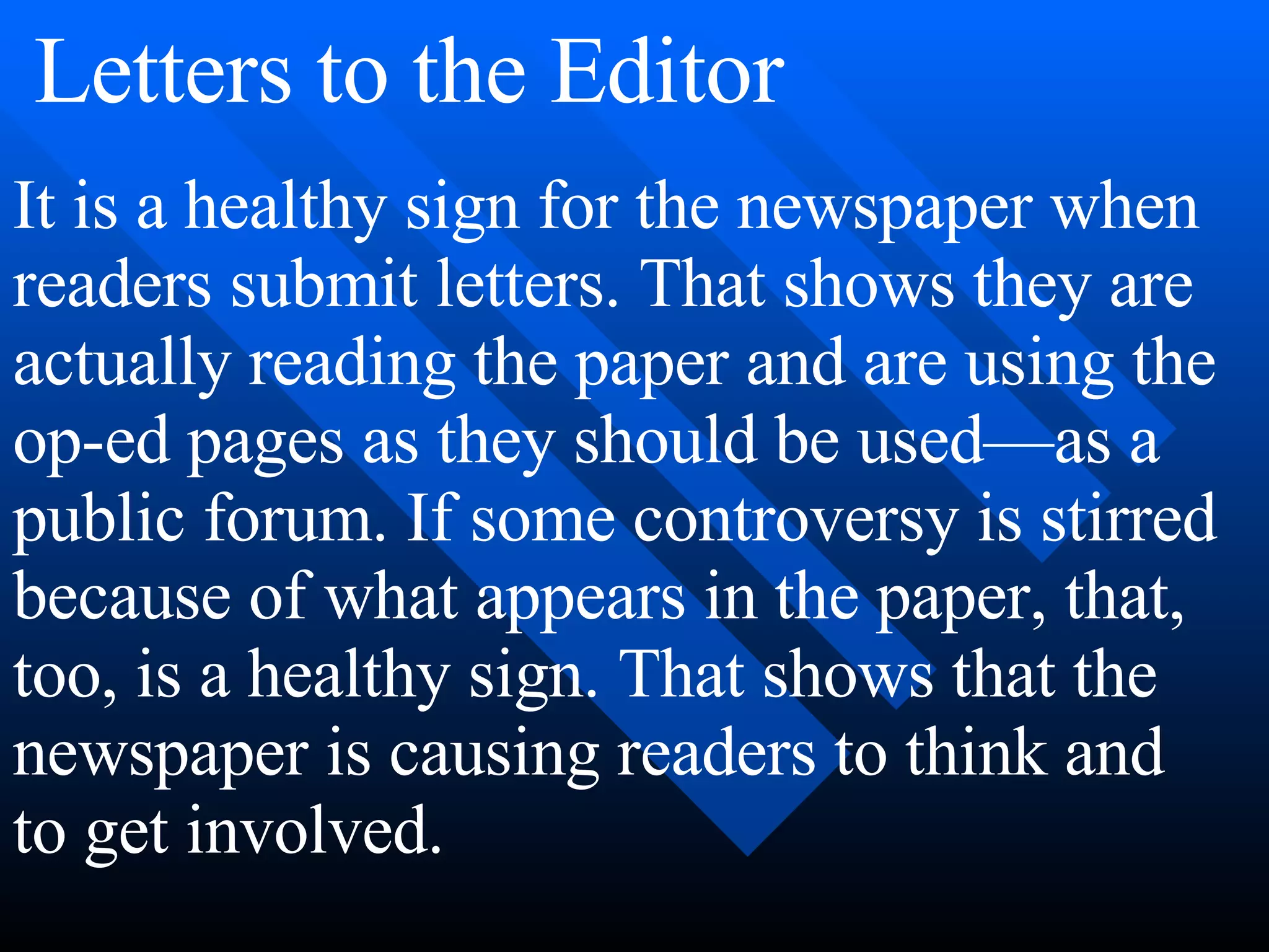It is a healthy sign for the newspaper when
readers submit letters. That shows they are
actually reading the paper and are using the
op-ed pages as they should be used—as a
public forum. If some controversy is stirred
because of what appears in the paper, that,
too, is a healthy sign. That shows that the
newspaper is causing readers to think and
to get involved.
Letters to the Editor
 