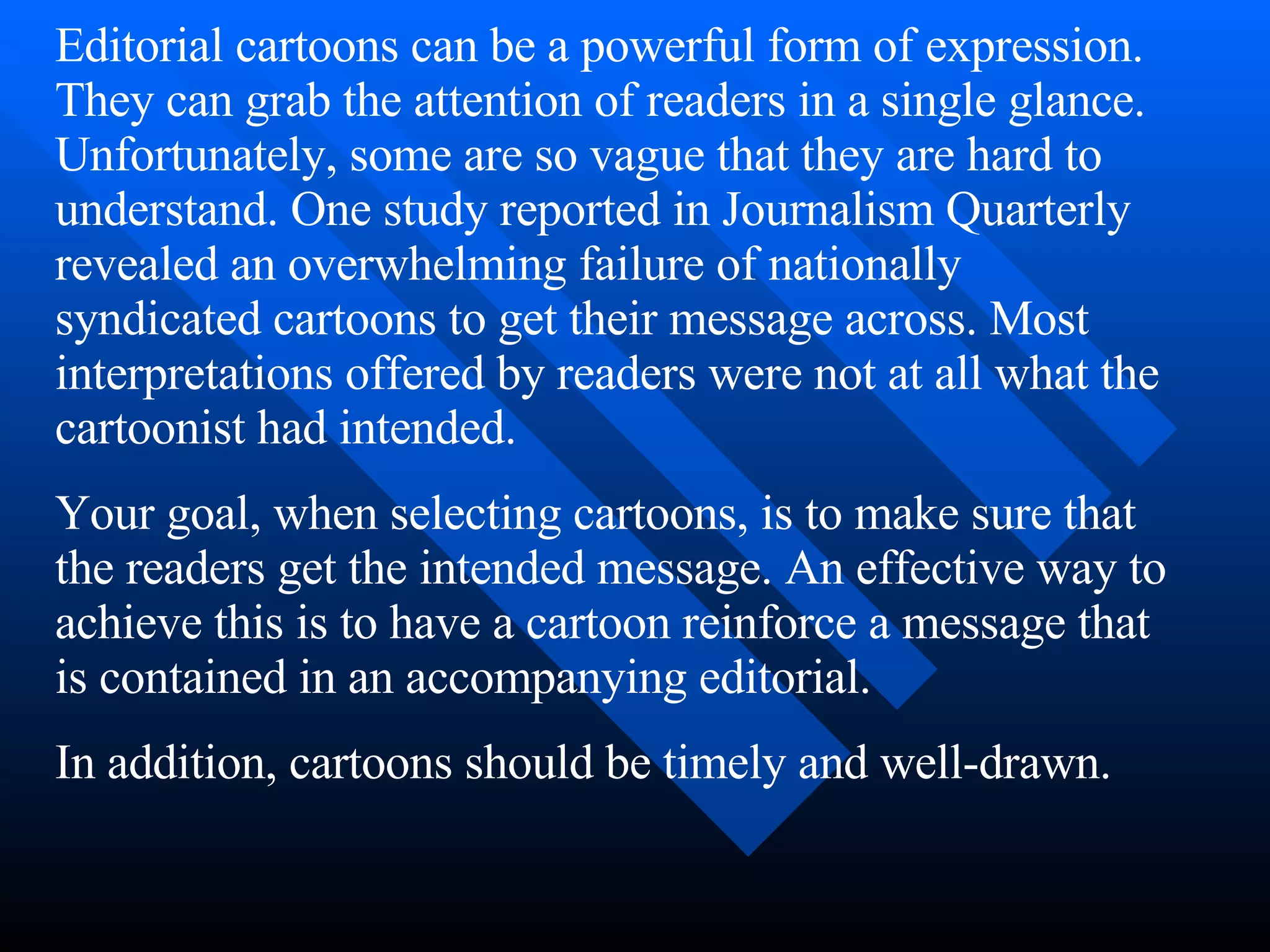 Editorial cartoons can be a powerful form of expression.
They can grab the attention of readers in a single glance.
Unfortunately, some are so vague that they are hard to
understand. One study reported in Journalism Quarterly
revealed an overwhelming failure of nationally
syndicated cartoons to get their message across. Most
interpretations offered by readers were not at all what the
cartoonist had intended.
Your goal, when selecting cartoons, is to make sure that
the readers get the intended message. An effective way to
achieve this is to have a cartoon reinforce a message that
is contained in an accompanying editorial.
In addition, cartoons should be timely and well-drawn.
 