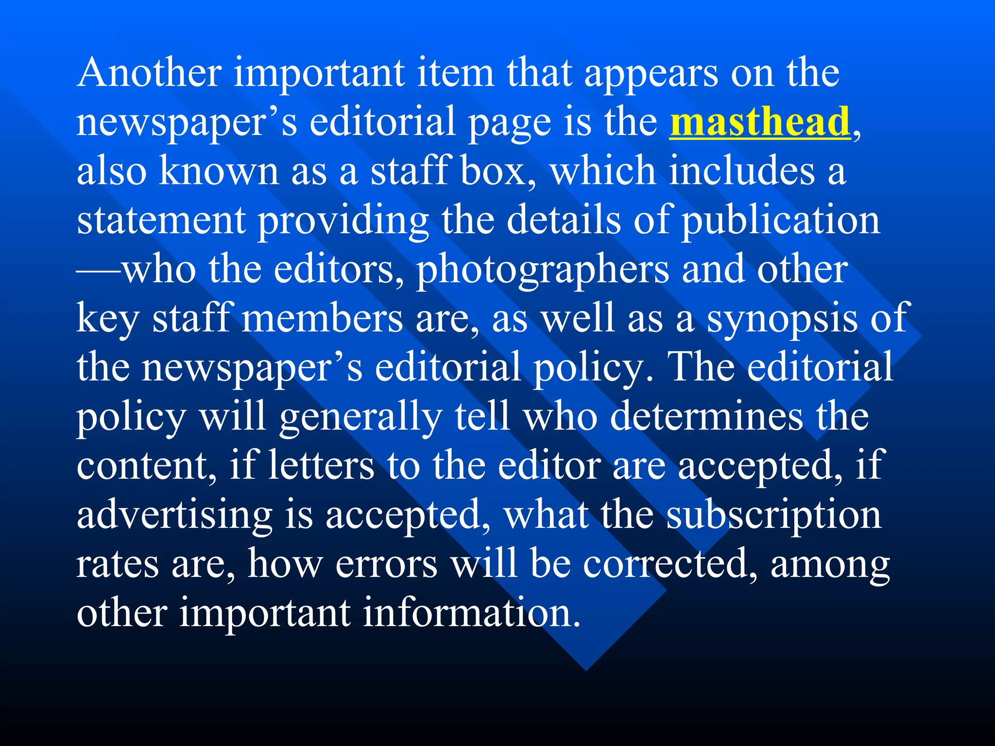 Another important item that appears on the
newspaper’s editorial page is the masthead,
also known as a staff box, which includes a
statement providing the details of publication
—who the editors, photographers and other
key staff members are, as well as a synopsis of
the newspaper’s editorial policy. The editorial
policy will generally tell who determines the
content, if letters to the editor are accepted, if
advertising is accepted, what the subscription
rates are, how errors will be corrected, among
other important information.
 