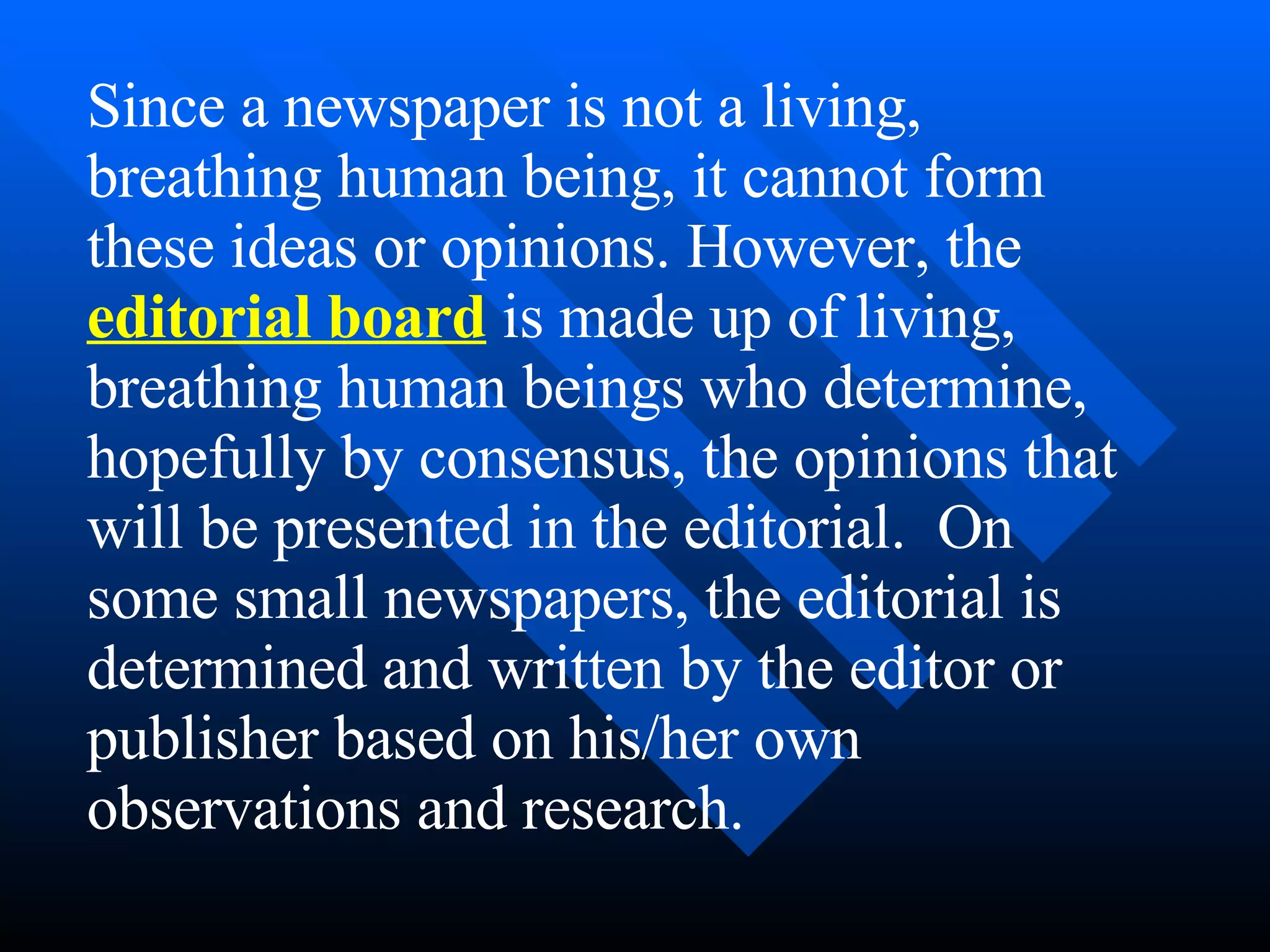 Since a newspaper is not a living,
breathing human being, it cannot form
these ideas or opinions. However, the
editorial board is made up of living,
breathing human beings who determine,
hopefully by consensus, the opinions that
will be presented in the editorial. On
some small newspapers, the editorial is
determined and written by the editor or
publisher based on his/her own
observations and research.
 