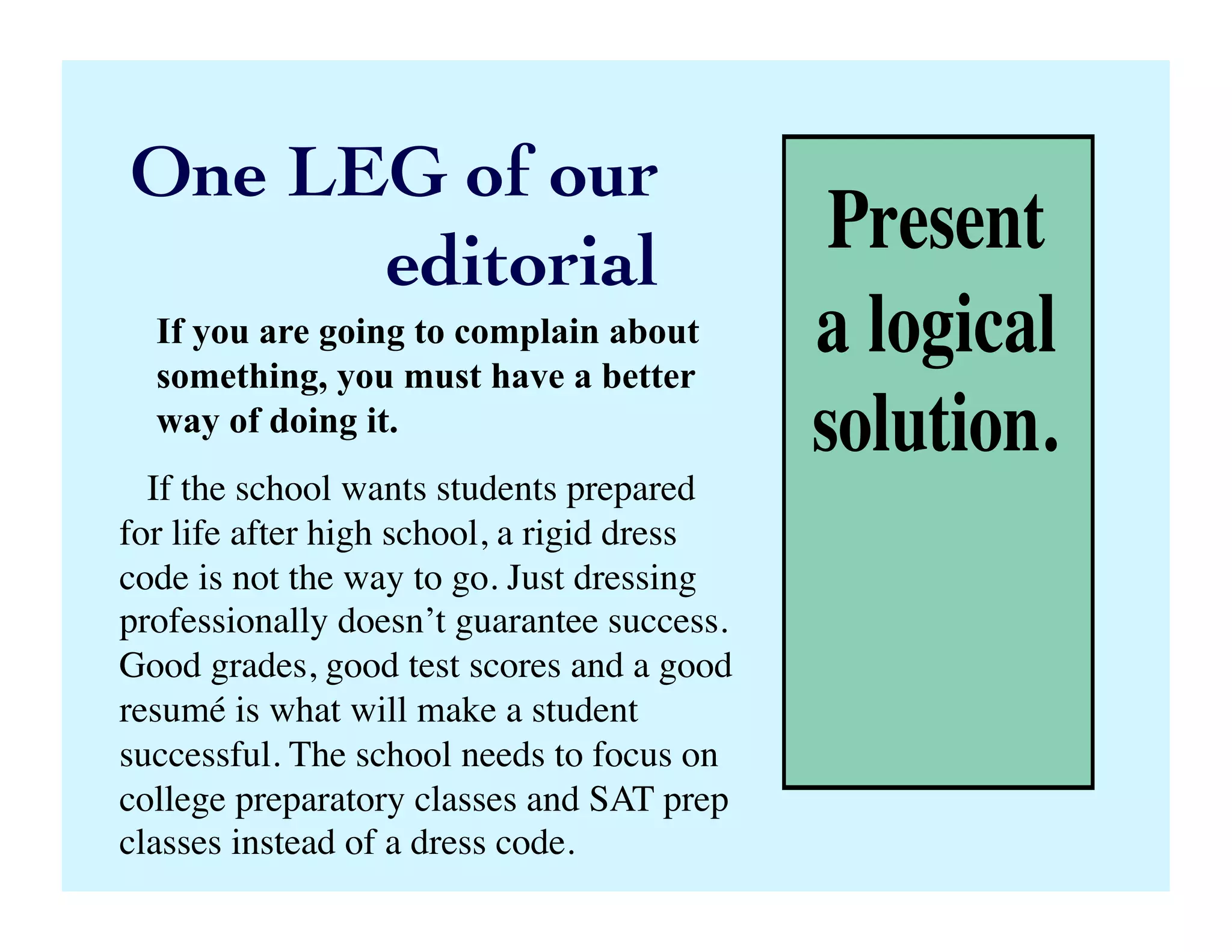 Present
a logical
solution.
One LEG of our 	

editorial	

If you are going to complain about
something, you must have a better
way of doing it.	

If the school wants students prepared
for life after high school, a rigid dress
code is not the way to go. Just dressing
professionally doesn’t guarantee success.
Good grades, good test scores and a good
resumé is what will make a student
successful. The school needs to focus on
college preparatory classes and SAT prep
classes instead of a dress code.	

 