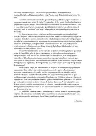 não cruza com a tecnologia – e se sublinha que a mudança do estereótipo de
incompetência tecnológica das mulheres exige “muito mais do que um telemóvel cor-de-
rosa”.
        Também combinando resultados quantitativos e qualitativos, agora entrevistas a
jovens universitários, o artigo de Isabel Ferin Cunha e de Fernanda Castilho focaliza-se na
geografia da Região Centro e em estudantes da Universidade de Coimbra, trazendo à tona
as suas origens, aspirações, experiências quotidianas e considerações sobre o acesso à
internet – onde se inclui um “lado lunar” sobre práticas não desconhecidas mas pouco
discutidas.
        Os dois artigos seguintes enfatizam também questões de participação digital.
Ricardo Campos e José Alberto Simões caracterizam o potencial dos meios digitais para a
expressão de culturas juvenis, tomando como estudo de caso o manejo tecnológico ligado
à produção expressiva de jovens negros que vivem em ambientes sociais desfavorecidos. O
fenómeno do rap negro, que apresentam também com vozes dos seus protagonistas,
revela-nos uma realidade poderosa de participação digital e de cidadania juvenil que
importa tornar mais pública e falada.
        Desconhecidas não serão as experiências correntes com a fotografia, de que fala o
artigo de Daniel Meirinho de Souza. Nunca tanto se fotografou, se viu e se falou de
fotografias como hoje, por via dos telemóveis e das redes sociais, mas será que esses
instantâneos difundidos do aqui e agora contribuem para o trabalho de memória que
associamos às fotografias de família nas ocasiões de festa, ou aos álbuns de viagens? O que
distingue a nova experiência de fotografar e o seu potencial para práticas participativas e
de identidade?
        O derradeiro artigo, um olhar exterior ao projecto Inclusão e Participação Digital
mas que não lhe é indiferente, centra-se nas tensões entre quem influencia como
pensamos esta esfera social: o poder político e o poder mediático. A análise, de Rui
Alexandre Novais e Joana Caldeira Martinho, aos enquadramentos jornalísticos que
moldaram o aparecimento do computador Magalhães, em 2008, traz à tona as relações de
negociação e de afirmação de sentido entre spin doctors e editores, por detrás das notícias
que encheram os jornais no Verão e início de Outono desse ano. A sua leitura, três anos
depois, permite também constatar como se esfumou a atenção mediática aos impactos
desse pequeno computador – não só nas escolas mas também nas famílias, nomeadamente
nas de menos recursos.
        As recensões com que encerra este número da revista, assentes em investigação
empírica e teoricamente sustentada, também contribuem com os seus olhares para nos
ajudar a compreender a paisagem digital da sociedade portuguesa.

                                                                                A Direcção
 