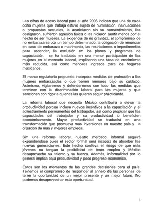 Las cifras de acoso laboral para el año 2006 indican que una de cada
ocho mujeres que trabaja estuvo sujeta de humillación, insinuaciones
o propuestas sexuales, la acariciaron sin su consentimiento, las
denigraron, sufrieron agresión física o las hicieron sentir menos por el
hecho de ser mujeres. La exigencia de no gravidez, el compromiso de
no embarazarse por un tiempo determinado, la obligación de renunciar
en caso de embarazo o matrimonio, las restricciones o impedimentos
para ascender, la exclusión en los planes y programas de
capacitación, se ha traducido en una menor participación de las
mujeres en el mercado laboral, implicando una tasa de crecimiento
más reducida, así como menores ingresos para los hogares
mexicanos.

El marco regulatorio propuesto incorpora medidas de protección a las
mujeres embarazadas o que tienen menores bajo su cuidado.
Asimismo, vigilaremos y defenderemos con todo las medidas que
terminen con la discriminación laboral para las mujeres y que
sancionen con rigor a quienes las quieran seguir practicando.

La reforma laboral que necesita México contribuirá a elevar la
productividad porque incluye nuevos incentivos a la capacitación y el
adiestramiento permanentes del trabajador, así como propiciar que las
capacidades del trabajador y su productividad lo beneficien
económicamente. Mayor productividad se traducirá en una
transformación que promueva más inversiones en nuestro país y la
creación de más y mejores empleos.

Sin una reforma laboral, nuestro mercado informal seguirá
expandiéndose pues el sector formal será incapaz de absorber las
nuevas generaciones. Este hecho conlleva el riesgo de que más
jóvenes no tengan la posibilidad de tener empleo y México
desaproveche su talento y su fuerza. Además, informalidad por lo
general implica baja productividad y poco progreso económico.

Estos son los momentos de las grandes decisiones para el país.
Tenemos el compromiso de responder al anhelo de las personas de
tener la oportunidad de un mejor presente y un mejor futuro. No
podemos desaprovechar esta oportunidad.




                                                                       3
 
