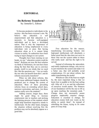 EDITORIAL
Do Reforms Transform?
by: Jennefer L. Edrozo
To become productive individuals in the
society-- this has been everyone’s aim. We
believe that education is self
empowerment and that education is a
necessity to become well-equipped
individuals and to have a developed
nation. That is why the importance of
education is being emphasized to every
individual, rich or poor. But having
education alone as it is cannot bring
visions to reality. So authorities have been
trying to inject changes to our system.
Thoughts have been running on our
heads, we say “ education system could do
better”. Reforms are now the best solution
we think of. Reformers, for sure have been
doing the best that they can to convince
people, instill in our minds that we need
this. But the questions are: “ Are we really
the one who can benefit from this?; and do
reforms necessarily transform?
When we talk about reforms, this
would mean additional budgets should be
produced just to change the system of
education. Most of these prevailing
reforms focus on extending school days,
narrower curriculum, and more. Are those
matters really serve the students?
Adding courses, longer days, these
might be good thing to increase
employment rate to teachers and prolong
the learning process of the students which
might help transform inquisitive minds to
intellectuals. On the other hand, changing
the situation without resolving first the
problem may not be absolutely appear as a
good idea.
Free education for the masses,
transforming low-earning farmers into
high-paid intellectuals will absolutely a
better proof that the idea does not serve to
those who run the system rather to those
who really need and has the right to be
served.
Instead of reforming the antecedent,
and totally implement change, why not try
to just transform the system and make it to
a better one, that will probably avoid
complications. It’s not about reform, but
rather transforming the model.
Whichever side of the boat we might
be, the most important thing is that we
know how to puddle to let the boat sailing
still. After all, it is we and the reflections
of ourselves would matter. The firmness
of our foundation will be the one to lift us
up upon reaching the mountain peak. “
Change does not necessarily assure
progress implacably requires change.
Education is essential to change, for
education creates both new wants an the
ability to satisfy them”. So instead of
rebuilding the house, trying to fix some
parts of it may help.
 