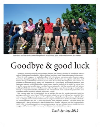 James Kern, Ben Feltes, Jessica Rowan, Riley Galbraith, Rachel Gilman, Sarah Sickles, Allie Sindlinger, Nick Appleget




Goodbye & good luck
       Three years. That’s how long the wait was for the chance to grab the torch, literally. We waited three years to
     embrace the honor and responsibility of being the head honchos of one of the premiere papers in the country.
       When the torch was passed we grabbed it and ran with it. Our impact was evident as the always newspaper
     format was changed to magazine. We embraced the feedback, both positive and negative, and lead the staff
     forward through what we believe was one of our best years. We took home the Gallop Award, which honors our
     paper for its devotion to quality and the first amendment on a national level. We took home numerous state
     awards and improved as individuals and as a group in many ways. But suddenly, in the blink of an eye, our time
     is up. The present has turned to history, we have become just another staff that members will look back on
     and (hopefully) fondly remember. The Torch came so far, through so many classes, through so many families,
     through so many different leaders, all with their own personal touch, which has made the paper evolve in so
     many ways and has made it the premiere paper that it is today.
       Now it is time again, time for the juniors to step up and have their one shot to make their mark. Just a few
     parting words from the senior class of 2012: remember to make it your own, be bold, and have fun with it. Your
     senior year, one of the greatest adventures of your life, is about to begin. You must be cautious, yet fearless. You
     must be witty, yet serious. You must be intrusive, yet compassionate. Confused yet? You should be. As best sell-
     ing author Tom Peters once said, “If you’re not confused, you’re not paying attention.” You will be leading the
     paper through a new era, an era with a new advisor and a new dynamic. It won’t be easy, but there’s no doubt
     that it will be exciting. Congratulations seniors on another great year, and as for the juniors, consider the torch
     now passed. What you do with it is up to you. Good luck and know that we believe in you.


                                                                  Torch Seniors 2012
 