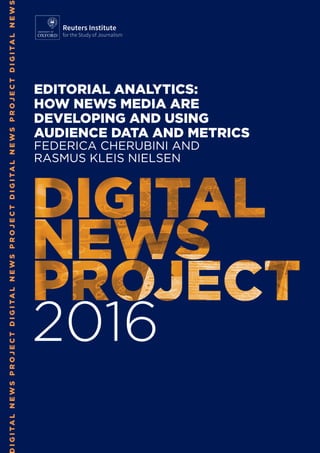 IGITALNEWSPROJECTDIGITALNEWSPROJECTDIGITALNEWSPROJECTDIGITALNEWS
2016
EDITORIAL ANALYTICS:
HOW NEWS MEDIA ARE
DEVELOPING AND USING
AUDIENCE DATA AND METRICS
FEDERICA CHERUBINI AND
RASMUS KLEIS NIELSEN
Reuters Institute
for the Study of Journalism
 