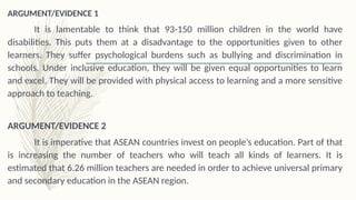 ARGUMENT/EVIDENCE 1
It is lamentable to think that 93-150 million children in the world have
disabilities. This puts them at a disadvantage to the opportunities given to other
learners. They suffer psychological burdens such as bullying and discrimination in
schools. Under inclusive education, they will be given equal opportunities to learn
and excel. They will be provided with physical access to learning and a more sensitive
approach to teaching.
ARGUMENT/EVIDENCE 2
It is imperative that ASEAN countries invest on people’s education. Part of that
is increasing the number of teachers who will teach all kinds of learners. It is
estimated that 6.26 million teachers are needed in order to achieve universal primary
and secondary education in the ASEAN region.
 
