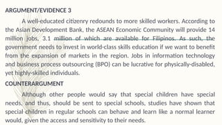 ARGUMENT/EVIDENCE 3
A well-educated citizenry redounds to more skilled workers. According to
the Asian Development Bank, the ASEAN Economic Community will provide 14
million jobs, 3.1 million of which are available for Filipinos. As such, the
government needs to invest in world-class skills education if we want to benefit
from the expansion of markets in the region. Jobs in information technology
and business process outsourcing (BPO) can be lucrative for physically-disabled,
yet highly-skilled individuals.
COUNTERARGUMENT
Although other people would say that special children have special
needs, and thus, should be sent to special schools, studies have shown that
special children in regular schools can behave and learn like a normal learner
would, given the access and sensitivity to their needs.
 