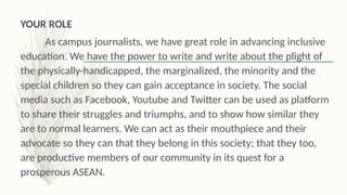 YOUR ROLE
As campus journalists, we have great role in advancing inclusive
education. We have the power to write and write about the plight of
the physically-handicapped, the marginalized, the minority and the
special children so they can gain acceptance in society. The social
media such as Facebook, Youtube and Twitter can be used as platform
to share their struggles and triumphs, and to show how similar they
are to normal learners. We can act as their mouthpiece and their
advocate so they can that they belong in this society; that they too,
are productive members of our community in its quest for a
prosperous ASEAN.
 