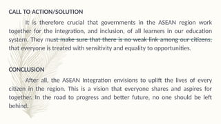 CALL TO ACTION/SOLUTION
It is therefore crucial that governments in the ASEAN region work
together for the integration, and inclusion, of all learners in our education
system. They must make sure that there is no weak link among our citizens,
that everyone is treated with sensitivity and equality to opportunities.
CONCLUSION
After all, the ASEAN Integration envisions to uplift the lives of every
citizen in the region. This is a vision that everyone shares and aspires for
together. In the road to progress and better future, no one should be left
behind.
 