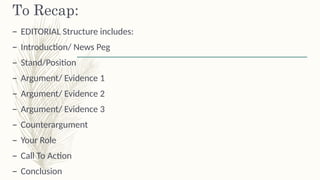 To Recap:
– EDITORIAL Structure includes:
– Introduction/ News Peg
– Stand/Position
– Argument/ Evidence 1
– Argument/ Evidence 2
– Argument/ Evidence 3
– Counterargument
– Your Role
– Call To Action
– Conclusion
 