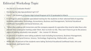 Editorial Workshop Topic
– Are the K-12 Graduates Ready?
– Handa nga ba ang mga gradweyt ng K-12?
– Facts: 1.3M students of Senior High School Program of K-12 graduated in March
– K-12 Program aims to provide specialized training for the students in their selected field of expertise
including Information Technology, Accountancy, Business and Management, Technical Vocational
Livelihood, Humanities and Social Sciences, etc.
– “When they undergo job immersion and the company expands its operation they tend to take those who
already have undergone training under them. Kasi na-train na nila. They won’t have to go to the process
again of training absolutely new people,” --Sec. Leonor M. Briones
– 61 percent of students were taking academic track including Accountancy, Business Management,
Humanities and Social Science, Science, Technology, Engineering, Mathematics, and etc.
– While only 39 percent of the students were taking Technical Vocational Livelihood track, Arts and
Design track, and Sports track.
 