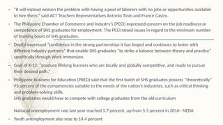 – “It will instead worsen the problem with having a pool of laborers with no jobs or opportunities available
to hire them,” said ACT Teachers Representatives Antonio Tinio and France Castro.
– The Philippine Chamber of Commerce and Industry’s (PCCI) expressed concern on the job readiness or
competence of SHS graduates for employment. The PCCI raised issues in regard to the minimum number
of training hours of SHS graduates.
– DepEd expressed “confidence in the strong partnerships it has forged and continues to foster with
different industry partners” that enable SHS graduates “to strike a balance between theory and practice”
specifically through Work Immersion.
– Goal of K-12: “produce lifelong learners who are locally and globally competitive, and ready to pursue
their desired path.”
– Philippine Business for Education (PBED) said that the first batch of SHS graduates possess “theoretically”
93 percent of the competencies suitable to the needs of the nation’s industries, such as critical thinking
and problem-solving skills.
SHS graduates would have to compete with college graduates from the old curriculum
National unemployment rate last year reached 5.7 percent, up from 5.5 percent in 2016– NEDA
– Youth unemployment also rose to 14.4 percent
 