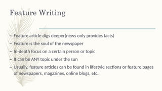 Feature Writing
– Feature article digs deeper(news only provides facts)
– Feature is the soul of the newspaper
– In-depth focus on a certain person or topic
– It can be ANY topic under the sun
– Usually, feature articles can be found in lifestyle sections or feature pages
of newspapers, magazines, online blogs, etc.
 