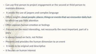 – Can use first person to project engagement or the second or third person to
maintain distance.
– It avoids the use of jargons and complex language
– Offers insights about people, places, things or events that we encounter daily but
to which we pay little attention
– Often exposes human emotion or feelings
– Focuses on the most interesting, not necessarily the most important, part of a
story
– Is always based on facts, not fiction
– Presents and provides the human dimension to an event
– It tends to be original and descriptive
– It focuses on human interest
 