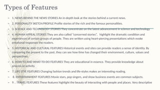 Types of Features
– 1. NEWS BEHIND THE NEWS STORIES An in-depth look at the stories behind a current news.
– 2. PERSONALITY SKETCH/PROFILE Profile stories of the rich and the famous personalities.
– 3. SCIENCE AND TECHNOLOGY STORIES They concentrate on the latest advancement in science and technology
– 4. HUMAN APPEAL STORIES They are also called “concerned stories”, highlight the dramatic condition and
experiences of certain groups of people. They are written using heart-piercing presentations which evoke
emotional responses the readers.
– 5. HISTORICAL AND CULTURAL FEATURES Historical events and sites can provide readers a sense of identity. By
comparing the present to the past, they can see how time has changed their environment, culture, values and
perspectives.
– 6. HOW-TO AND WHAT-TO-DO FEATURES They are educational in essence. They provide knowledge about
process or activity.
– 7. LIFE STYE FEATURES Changing fashion trends and life-styles makes an interesting reading.
– 8. ENTERTAINMENT FEATURES Movie stars, pop singers, and show business events are common subjects.
– 9. . TRAVEL FEATURES These features highlight the beauty of interacting with people and places. Very descriptive
 