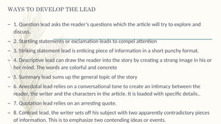 WAYS TO DEVELOP THE LEAD
– 1. Question lead asks the reader’s questions which the article will try to explore and
discuss.
– 2. Startling statements or exclamation leads to compel attention
– 3. Striking statement lead is enticing piece of information in a short punchy format.
– 4. Descriptive lead can draw the reader into the story by creating a strong image in his or
her mind. The words are colorful and concrete
– 5. Summary lead sums up the general topic of the story
– 6. Anecdotal lead relies on a conversational tone to create an intimacy between the
reader, the writer and the characters in the article. It is loaded with specific details..
– 7. Quotation lead relies on an arresting quote.
– 8. Contrast lead, the writer sets off his subject with two apparently contradictory pieces
of information. This is to emphasize two contending ideas or events.
 
