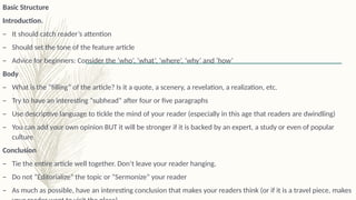 Basic Structure
Introduction.
– It should catch reader’s attention
– Should set the tone of the feature article
– Advice for beginners: Consider the ‘who’, ‘what’, ‘where’, ‘why’ and ‘how’
Body
– What is the “filling” of the article? Is it a quote, a scenery, a revelation, a realization, etc.
– Try to have an interesting “subhead” after four or five paragraphs
– Use descriptive language to tickle the mind of your reader (especially in this age that readers are dwindling)
– You can add your own opinion BUT it will be stronger if it is backed by an expert, a study or even of popular
culture
Conclusion
– Tie the entire article well together. Don’t leave your reader hanging.
– Do not “Editorialize” the topic or “Sermonize” your reader
– As much as possible, have an interesting conclusion that makes your readers think (or if it is a travel piece, makes
 