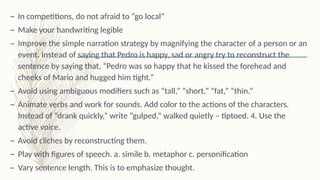 – In competitions, do not afraid to “go local”
– Make your handwriting legible
– Improve the simple narration strategy by magnifying the character of a person or an
event. Instead of saying that Pedro is happy, sad or angry try to reconstruct the
sentence by saying that, “Pedro was so happy that he kissed the forehead and
cheeks of Mario and hugged him tight.”
– Avoid using ambiguous modifiers such as “tall,” “short,” “fat,” “thin.”
– Animate verbs and work for sounds. Add color to the actions of the characters.
Instead of “drank quickly,” write “gulped,” walked quietly – tiptoed. 4. Use the
active voice.
– Avoid cliches by reconstructing them.
– Play with figures of speech. a. simile b. metaphor c. personification
– Vary sentence length. This is to emphasize thought.
 