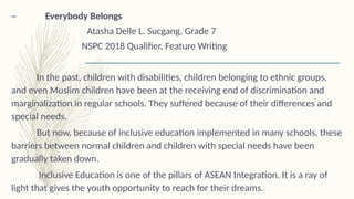 – Everybody Belongs
Atasha Delle L. Sucgang, Grade 7
NSPC 2018 Qualifier, Feature Writing
In the past, children with disabilities, children belonging to ethnic groups,
and even Muslim children have been at the receiving end of discrimination and
marginalization in regular schools. They suffered because of their differences and
special needs.
But now, because of inclusive education implemented in many schools, these
barriers between normal children and children with special needs have been
gradually taken down.
Inclusive Education is one of the pillars of ASEAN Integration. It is a ray of
light that gives the youth opportunity to reach for their dreams.
 