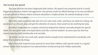 Not normal, but special
Ten-year-old Kian has been diagnosed with autism. His speech was impaired and he is easily
triggered to become violent and aggressive. His parents could not afford therapy so he was enrolled in
a private school in Altavas where inclusive education is implemented. He started studying in here
when he was in Preparatory.
Back then, Kian could not talk well. He can’t also read, write, and focus on what he is doing. He
would just run around, play, and get the attention of anyone. Kian could not do anything but play.
But Kian’s integration to a regular school has helped him behave normally despite his special
needs. He was given tasks and expectations just like a normal student. As years pass by, Kian has
shown maturity, both emotionally and mentally.
At school, he can now read well, speaks clearly enough to be understood by everybody, and
obeys if he is told to do things
Kian’s story has inspired many parents to enrol their children with special needs in a regular
school, where their acceptance has opened doors to discovering their hidden potentials.
 