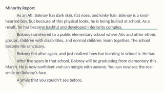 Minority Report
As an Ati, Boknoy has dark skin, flat nose, and kinky hair. Boknoy is a kind-
hearted boy, but because of this physical looks, he is being bullied at school. As a
result, he has become bashful and developed inferiority complex.
Boknoy transferred to a public elementary school where Atis and other ethnic
groups, children with disabilities, and normal children, learn together. The school
became his sanctuary.
Boknoy felt alive again, and just realized how fun learning in school is. He has
After five years in that school, Boknoy will be graduating from elementary this
March. He is now confident and can mingle with anyone. You can now see the real
smile on Boknoy’s face.
A smile that you couldn’t see before.
 
