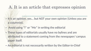 A. It is an article that expresses opinion
– It is an opinion, yes… but NOT your own opinion (Unless you are
a columnist).
– Avoid using “I” or “Me” in writing the editorial š
– These types of editorials usually have no bylines and are
attributed to a statement coming from the newspaper/ campus
paper itself.
– An editorial is not necessarily written by the Editor-in-Chief
 