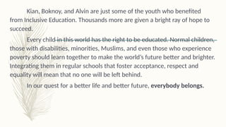Kian, Boknoy, and Alvin are just some of the youth who benefited
from Inclusive Education. Thousands more are given a bright ray of hope to
succeed.
Every child in this world has the right to be educated. Normal children,
those with disabilities, minorities, Muslims, and even those who experience
poverty should learn together to make the world’s future better and brighter.
Integrating them in regular schools that foster acceptance, respect and
equality will mean that no one will be left behind.
In our quest for a better life and better future, everybody belongs.
 