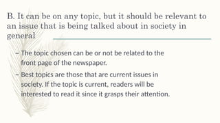 B. It can be on any topic, but it should be relevant to
an issue that is being talked about in society in
general
– The topic chosen can be or not be related to the
front page of the newspaper. š
– Best topics are those that are current issues in
society. If the topic is current, readers will be
interested to read it since it grasps their attention.
 