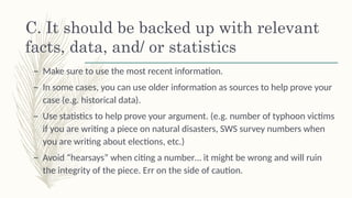 C. It should be backed up with relevant
facts, data, and/ or statistics š
– Make sure to use the most recent information. š
– In some cases, you can use older information as sources to help prove your
case (e.g. historical data). š
– Use statistics to help prove your argument. (e.g. number of typhoon victims
if you are writing a piece on natural disasters, SWS survey numbers when
you are writing about elections, etc.) š
– Avoid “hearsays” when citing a number… it might be wrong and will ruin
the integrity of the piece. Err on the side of caution.
 