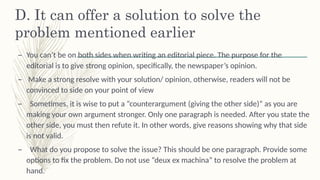 D. It can offer a solution to solve the
problem mentioned earlier š
– You can’t be on both sides when writing an editorial piece. The purpose for the
editorial is to give strong opinion, specifically, the newspaper’s opinion. š
– Make a strong resolve with your solution/ opinion, otherwise, readers will not be
convinced to side on your point of view
– Sometimes, it is wise to put a “counterargument (giving the other side)” as you are
š
making your own argument stronger. Only one paragraph is needed. After you state the
other side, you must then refute it. In other words, give reasons showing why that side
is not valid.
– What do you propose to solve the issue? This should be one paragraph. Provide some
š
options to fix the problem. Do not use “deux ex machina” to resolve the problem at
hand.
 
