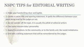 NSPC TIPS for EDITORIAL WRITING
– 1. Make your handwriting clear and legible.
– 2. Create a catchy title and opening statement. It spells the difference between your
piece being read by the judges or not.
– 3. Do not wander off the topic. It is usually the pitfall of editorial writers
– 4. Cite some relevant data/ personality
– 5. Appeal to emotions, to the community, or to the family unit. But avoid melodrama.
– 6. End with a striking statement that will be remembered by the judges.
 
