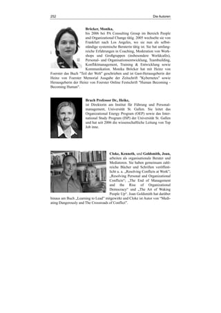 252 Die Autoren
Bröcker, Monika,
bis 2006 bei PA Consulting Group im Bereich People
and Organizational Change tätig. 2005 wechselte sie von
Frankfurt nach Los Angeles, wo sie nun als selbst-
ständige systemische Beraterin tätig ist. Sie hat umfang-
reiche Erfahrungen in Coaching, Moderation von Work-
shops und Großgruppen (insbesondere Worldcafés),
Personal- und Organisationsentwicklung, Teambuilding,
Konfliktmanagement, Training & Entwicklung sowie
Kommunikation. Monika Bröcker hat mit Heinz von
Foerster das Buch "Teil der Welt" geschrieben und ist Gast-Herausgeberin der
Heinz von Foerster Memorial Ausgabe der Zeitschrift "Kybernetes" sowie
Herausgeberin der Heinz von Foerster Online Festschrift "Human Becoming -
Becoming Human".
Bruch Professor Dr., Heike,
ist Direktorin am Institut für Führung und Personal-
management, Universität St. Gallen. Sie leitet das
Organizational Energy Program (OEP) sowie das Inter-
national Study Program (ISP) der Universität St. Gallen
und hat seit 2006 die wissenschaftliche Leitung von Top
Job inne.
Cloke, Kenneth, und Goldsmith, Joan,
arbeiten als organisationale Berater und
Mediatoren. Sie haben gemeinsam zahl-
reiche Bücher und Schriften veröffent-
licht u. a. „Resolving Conflicts at Work”;
„Resolving Personal and Organizational
Conflicts“; „The End of Management
and the Rise of Organizational
Democracy“ und „The Art of Waking
People Up“. Joan Goldsmith hat darüber
hinaus am Buch „Learning to Lead” mitgewirkt und Cloke ist Autor von “Medi-
ating Dangerously and The Crossroads of Conflict”.
 