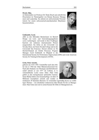 Die Autoren 253
Drack, Silja,
ist Doktorandin von Professor Dr. Heike Bruch und schreibt ihre
Dissertation im Themengebiet von Human Resource Manage-
ment und Leadership. Sie arbeitet als stellvertretende Personal-
leiterin bei einem schweizerisch-amerikanischen Maschinen-
bauunternehmen.
Goldsmith, Carol,
zählt zu den führenden Beraterinnen im Bereich
Design von Lern- und Entwicklungsangeboten
sowie -technologien und wurde in ihrer 33-jährigen
Karriere mit mehreren internationalen Preisen
ausgezeichnet. Sie lehrte an der Universität von
Nevada, Reno, am Sierra Nevada College und an der
Universität San Francisco. Derzeit arbeitet sie für
Hewlett-Packard als Global Processes Program
Manager. Carol Goldsmith ist Mitglied in der
International Society for Performance Improvement (ISPI) und in der American
Society for Training & Development (ASTD).
Grün, Pater Anselm,
geboren am 14.01.1945. Unmittelbar nach dem Abi-
tur trat er 1964 der Abtei Münsterschwarzach bei.
Nach dem Studium von Theologie und Betriebswirt-
schaft arbeitet er seit 1977 als Cellerar, d. h.
wirtschaftlicher Leiter seiner Abtei. Pater Grün
gehört zu den meistgelesenen spirituellen Autoren.
Seine Bücher haben eine Gesamtauflage von über 14
Millionen Exemplaren erreicht und wurden in
mindestens 28 Sprachen übersetzt. Er veranstaltet regelmäßig Kurse zu vielfäl-
tigen Themen – von christlicher Lebensweise über Rituale bis hin zu Manage-
ment. Pater Grün setzt sich in seinen Kursen für Ethik im Management ein.
 