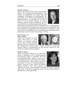 Die Autoren 255
Huhn Dr., Gerhard,
geboren 1945. Der promovierte Jurist war als Verkaufs-
direktor einer amerikanischen Kosmetikfirma in der
Schweiz, als Rechtsanwalt und Verleger tätig. Nach
mehrjähriger Weiterbildung im psychologischen Be-
reich arbeitet er seit 1992 als Unternehmensberater und
Managementtrainer. Er beschäftigt sich seit über 30
Jahren mit den praktischen Aspekten der Gehirn-
forschung, speziell mit den Konsequenzen für Lern-
prozesse, Motivation (Selbstmanagement und Führung),
Kommunikation und Kreativität. Diese Erkenntnisse setzt er in Beratungstätig-
keit, in individuellen Coachingprozessen und Seminaren zum alltäglichen Ein-
satz für Menschen in Organisationen und Unternehmen ein. Huhn lehrt seit 1996
an der Freien Universität Berlin sowie an der Bauhausuniversität Weimar und ist
Gastprofessor an der Universität von Concepción in Chile.
Isaacs, David, ist mit
Brown, Juanita
Initiator und Entwickler des World
Cafés. David Isaacs ist zudem
Präsident von Clearings Communi-
cations, einer innovativen Strategie-
beratung. David war Mitinitiator des
MIT Organizational Learning Center’s Strategic Dialogue on Large Scale
Systems Change in Zusammenarbeit mit Intel und hat weltweit mit einer
Vielzahl von Großunternehmen gearbeitet.
Käufer Dr., Katrin,
forscht als Research Affiliate an der MIT Sloan
School of Management und ist Gründungsmitglied
des Presencing Institute in Cambridge, USA. Ihre
Forschungsschwerpunkte umfassen soziale Trans-
formationsprozesse und nicht-hierarchische Führung.
Als Aktionsforscherin arbeitet Käufer sowohl mit
Unternehmen als auch mit Nichtregierungsorgani-
sationen sowie dem United Nations Development
Program (UNDP) in New York zusammen. Ihr
Artikel mit D. Ancona „The Comparative Advantage of X-Teams“ wurde als
„Best Paper“ in der Sloan Management Review mit dem Richard Beckhard
Memorial Prize, 2003 ausgezeichnet.
 