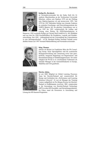 256 Die Autoren
Kallup Dr., Bernhard,
ist Vorstandsvorsitzender bei der Sedus Stoll AG. Er
studierte Maschinenbau an der Technischen Universität
München, schloss sein Studium 1979 mit der Prüfung
zum Diplom-Ingenieur ab und promovierte 1993. Von
1979 bis 1987 bekleidete Kallup eine leitende Funktion
im zentralen Forschungs- und Entwicklungszentrum der
VARTA Batterie AG. Im gleichen Unternehmen war er
von 1987 bis 1991 verantwortlich für Aufbau und
Leitung eines Werkes für OEM-Starterbatterien in
Hannover. 1992 wechselte Kallup zur Christof Stoll GmbH & Co. KG Waldshut
und war dort bis 1994 Geschäftsführer für Produktion, Logistik und Produkt-
entwicklung. Seit 1995 – einhergehend mit der Umwandlung des Unternehmens
in eine Aktiengesellschaft – ist Dr. Bernhard Kallup Vorstand Technik sowie
darüber hinaus seit 1997 Vorstand Markenführung und Vorstandsvorsitzender.
Klug, Thomas,
arbeitet als Berater im Frankfurter Büro der PA Consul-
ting Group. Seine Spezialgebiete sind die systemische
Strategieentwicklung und -umsetzung sowie eine ganz-
heitliche, integrierte Begleitung von Organisations- und
Personalentwicklung in Veränderungsprozessen. Vor seiner
Tätigkeit für PA hat er in verschiedenen Funktionen als
leitender Manager in der Automobilindustrie in Europa,
Südafrika und USA gearbeitet.
Martin, Julian,
ist seit 2002 Mitglied im Global Learning Processes
Team bei Hewlett-Packard und verantwortlich für
Design und Architektur des „Performance and Learning
Solutions Lifecycle“. Er war als Manager des Training
Centers maßgeblich im Pre-Merger-Prozess bei Hewlett-
Packard in Großbritannien involviert. 2001 verantwortete
er die Anwendung von Hewlett-Packard Technology
(HPT) in allen HP-Geschäfts- und Herstellungseinheiten.
Im Fokus stand die Konsistenz in Anwendung und
Lösung des HP-Itanium-Programms.
 