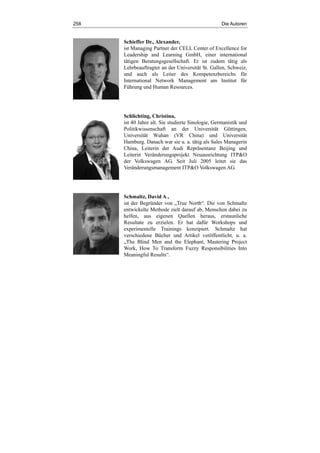 258 Die Autoren
Schieffer Dr., Alexander,
ist Managing Partner der CELL Center of Excellence for
Leadership and Learning GmbH, einer international
tätigen Beratungsgesellschaft. Er ist zudem tätig als
Lehrbeauftragter an der Universität St. Gallen, Schweiz,
und auch als Leiter des Kompetenzbereichs für
International Network Management am Institut für
Führung und Human Resources.
Schlichting, Christina,
ist 40 Jahre alt. Sie studierte Sinologie, Germanistik und
Politikwissenschaft an der Universität Göttingen,
Universität Wuhan (VR China) und Universität
Hamburg. Danach war sie u. a. tätig als Sales Managerin
China, Leiterin der Audi Repräsentanz Beijing und
Leiterin Veränderungsprojekt Neuausrichtung ITP&O
der Volkswagen AG. Seit Juli 2005 leitet sie das
Veränderungsmanagement ITP&O Volkswagen AG.
Schmaltz, David A.,
ist der Begründer von „True North“. Die von Schmaltz
entwickelte Methode zielt darauf ab, Menschen dabei zu
helfen, aus eigenen Quellen heraus, erstaunliche
Resultate zu erzielen. Er hat dafür Workshops und
experimentelle Trainings konzipiert. Schmaltz hat
verschiedene Bücher und Artikel veröffentlicht, u. a.
„The Blind Men and the Elephant, Mastering Project
Work, How To Transform Fuzzy Responsibilities Into
Meaningful Results“.
 