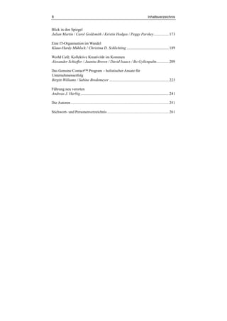 8 Inhaltsverzeichnis
Blick in den Spiegel
Julian Martin / Carol Goldsmith / Kristin Hodges / Peggy Parskey................173
Eine IT-Organisation im Wandel
Klaus-Hardy Mühleck / Christina D. Schlichting ............................................189
World Café: Kollektive Kreativität im Kommen
Alexander Schieffer / Juanita Brown / David Isaacs / Bo Gyllenpalm.............209
Das Genuine Contact™ Program – holistischer Ansatz für
Unternehmenserfolg
Birgitt Williams / Sabine Bredemeyer ..............................................................223
Führung neu verorten
Andreas J. Harbig............................................................................................241
Die Autoren......................................................................................................251
Stichwort- und Personenverzeichnis ................................................................261
 