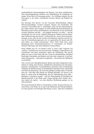 10 Andreas J. Harbig / Thomas Klug
gesellschaftlichen Interessengruppen und Akteuren. Aus dieser multidimensio-
nalen Beziehungsdynamik entstehen neue Möglichkeiten für nachhaltige Lö-
sungen. Dieses Buch will Anregungen geben – ein vielfältiges Angebot, das die
Konvergenz in der Arbeit verschiedener Forscher, Berater und Praktiker be-
schreibt:
Der Soziologe Dirk Baecker von der Universität Witten/Herdecke erläutert
Wirk-Zusammenhänge zwischen Computer, Mensch und Gesellschaft. Das
innovative Unternehmen des 21. Jahrhunderts werde sich drei Herausforderun-
gen stellen müssen: dem Computer als dritte bahnbrechende Kulturtechnik der
Menschheit (nach Schrift und Buchdruck), dem Menschen als der Schnittstelle
zwischen Maschine und Idee – „die knappste Ressource von allen“ – und der
Gesellschaft, die sich von der „feudalen Ordnung der Tradition und der funktio-
nalen Differenzierung der Neuzeit“ verabschiedet hat. „Keine dieser Herausfor-
derungen ist neu, aber alle drei werden sich dramatisch zuspitzen und alle For-
men der Unternehmensorganisation, die wir gegenwärtig für rational und effi-
zient halten, als veraltet kennzeichnen.“ Diese These findet heute schon
Bestätigung durch Transformationsprozesse in Unternehmen wie Hewlett-
Packard, Volkswagen oder Sedus (Beispiele in diesem Buch).
Dieser Wandel, den wir, wie Baecker meint, in seiner vollen Tragweite erst
„erahnen“, beschleicht uns mit einem gewissen Unbehagen. Organisationen und
Unternehmen sind damit konfrontiert, spüren die Veränderung. Was gestern
gültig war, muss es heute nicht mehr sein. Linear fixe Konstruktionen und darauf
basierendes Entscheiden und Handeln sind nicht mehr zeitgerecht. Es gilt hier,
andere Dimensionen – oder präziser ausgedrückt – Innovationen des Machbaren
zu erschließen.
Pater Anselm Grün, Benediktinermönch, Berater und selbst erfolgreicher Unter-
nehmer im Auftrag seines Klosters, empfiehlt den Unternehmen trotz aller techno-
logischen, soziologischen, wissenschaftlichen, politischen oder wirtschaftlichen
Umbrüche die Rückbesinnung auf abendländisch-christliche Werte, Spiritualität
und Ethik als Orientierung. Als noch heute gültigen Leitfaden gibt er Unterneh-
mern die 1.500 Jahre alten Regeln des Heiligen Benedikt von Nursia an die
Hand. Er scheut nicht die Behauptung, dass die Wertschätzung eines jeden –
Mitarbeiter, Lieferanten, Kunden – auch der Wertschöpfung als Paradigma der
Betriebswirtschaft in die Hände spielt. Einige Beiträge dieses Buches sind –
eher implizit als explizit – von einer ähnlichen Werthaltung geprägt, wie sie
Grün beschreibt.
Mit seinem Postulat für Werte in Unternehmen ist Pater Anselm Grün kein ein-
samer Rufer in der Wüste. So ist auch in der Deklaration der Stiftung Weltethos,
ins Leben gerufen vom Theologen Hans Küng, zu lesen: „Statt einer unstillbaren
 